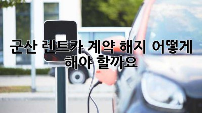 군산 렌트카 계약 해지, 어떻게 해야 할까요?
